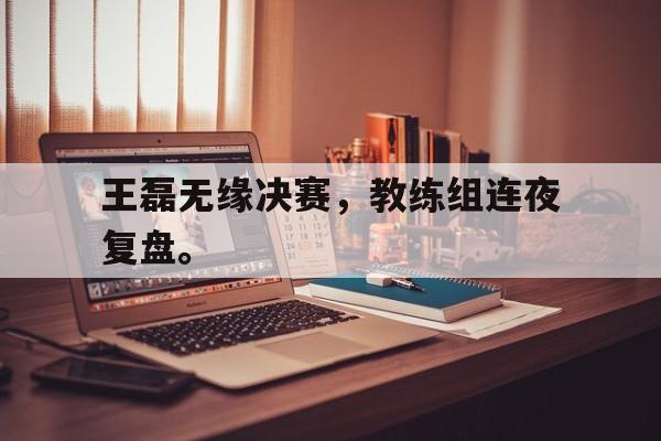 问鼎娱乐官方-王磊无缘决赛，教练组连夜复盘。