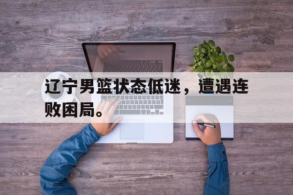 问鼎娱乐app下载-辽宁男篮状态低迷，遭遇连败困局。