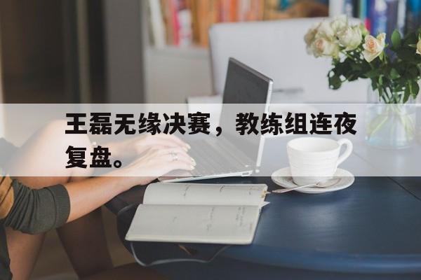 问鼎娱乐-王磊无缘决赛，教练组连夜复盘。