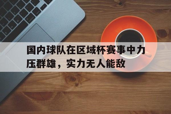 问鼎娱乐-国内球队在区域杯赛事中力压群雄，实力无人能敌