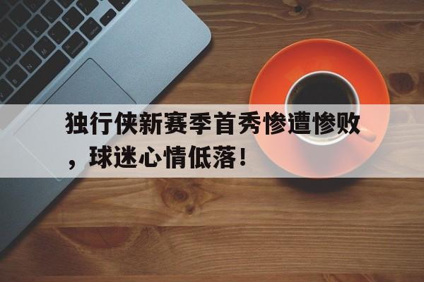 问鼎娱乐官方网站-独行侠新赛季首秀惨遭惨败，球迷心情低落！