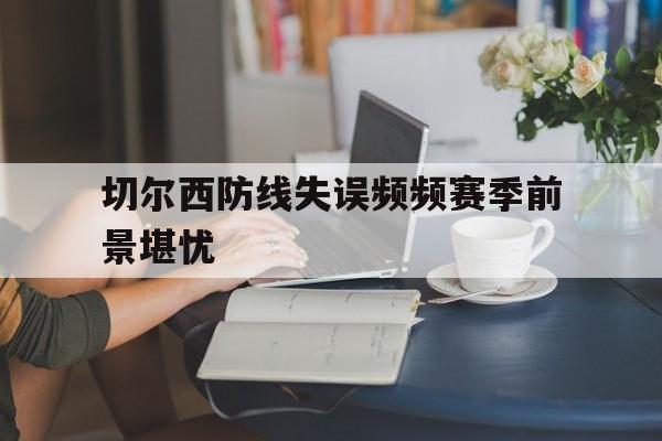 问鼎娱乐-切尔西防线失误频频赛季前景堪忧