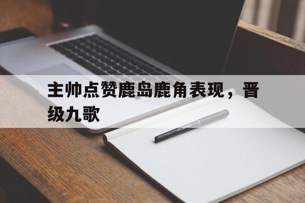 问鼎娱乐官方网站-主帅点赞鹿岛鹿角表现，晋级九歌