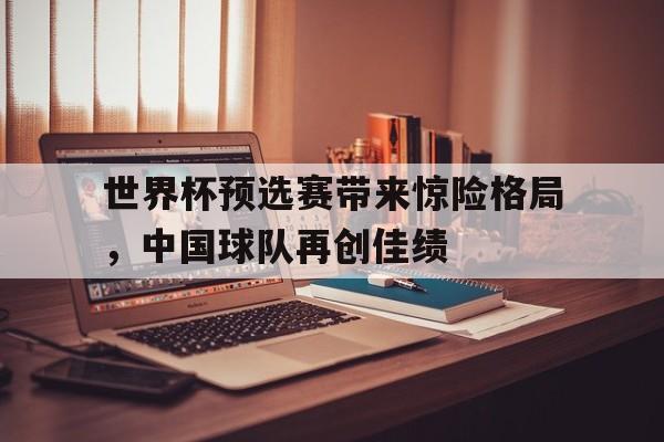 问鼎娱乐app下载-世界杯预选赛带来惊险格局，中国球队再创佳绩